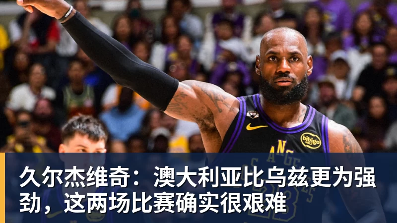 久尔杰维奇:澳大利亚比乌兹更为强劲,这两场比赛确实很艰难 久尔杰维奇:澳大利亚比乌兹更为强劲,这两场比赛确实很艰难
