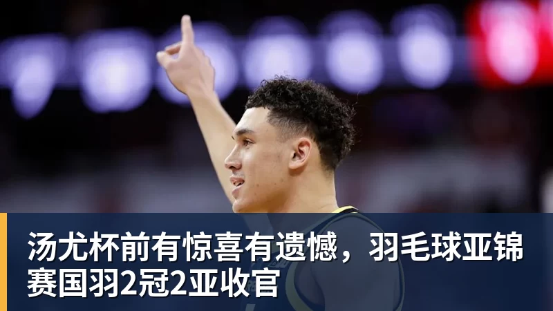 汤尤杯前有惊喜有遗憾，羽毛球亚锦赛国羽2冠2亚收官