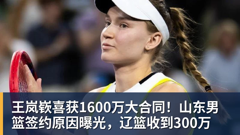 王岚嵚喜获1600万大合同！山东男篮签约原因曝光，辽篮收到300万