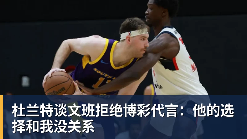 杜兰特谈文班拒绝博彩代言：他的选择和我没关系