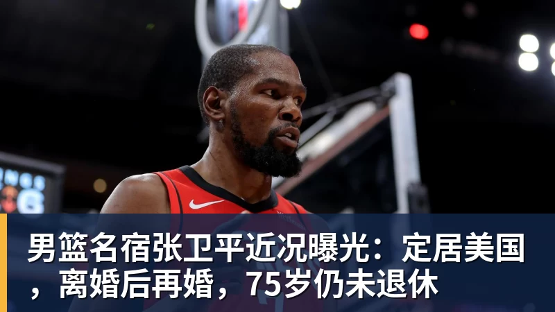 男篮名宿张卫平近况曝光：定居美国，离婚后再婚，75岁仍未退休