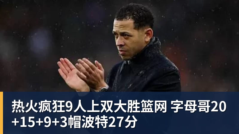 热火疯狂9人上双大胜篮网 字母哥20+15+9+3帽波特27分 热火疯狂9人上双大胜篮网 字母哥20+15+9+3帽波特27分